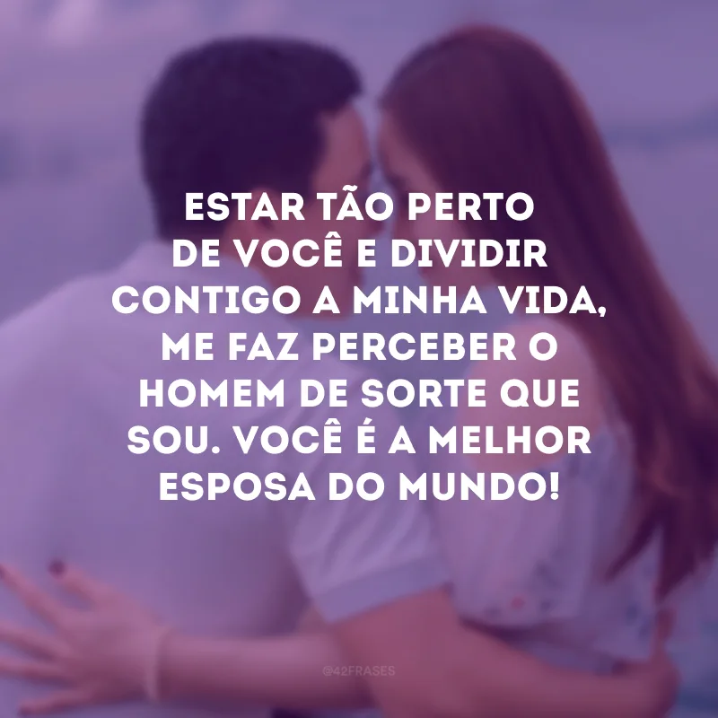 Estar tão perto de você e dividir contigo a minha vida, me faz perceber o homem de sorte que sou. Você é a melhor esposa do mundo!