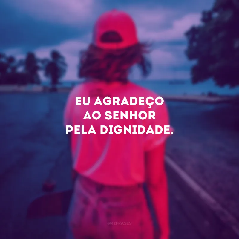 Eu agradeço ao Senhor pela dignidade.