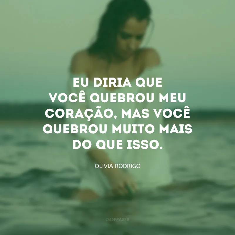 Eu diria que você quebrou meu coração, mas você quebrou muito mais do que isso.