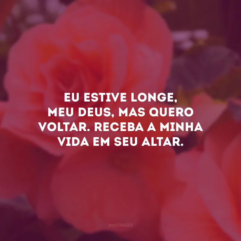 Eu estive longe, meu Deus, mas quero voltar. Receba a minha vida em Seu altar.