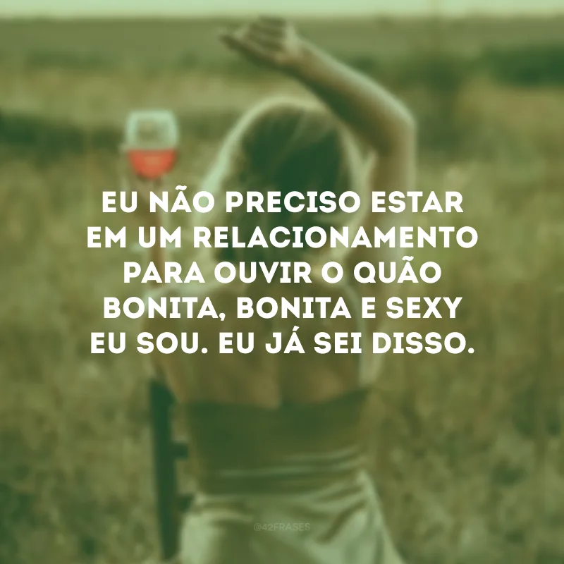 Eu não preciso estar em um relacionamento para ouvir o quão bonita, bonita e sexy eu sou. Eu já sei disso.