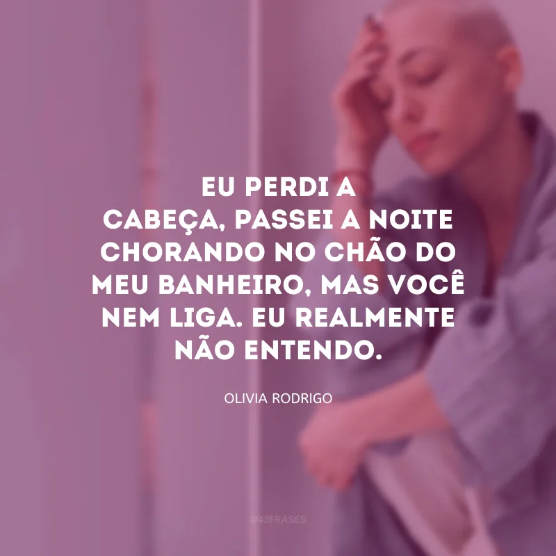 Eu perdi a cabeça, passei a noite chorando no chão do meu banheiro, mas você nem liga. Eu realmente não entendo.