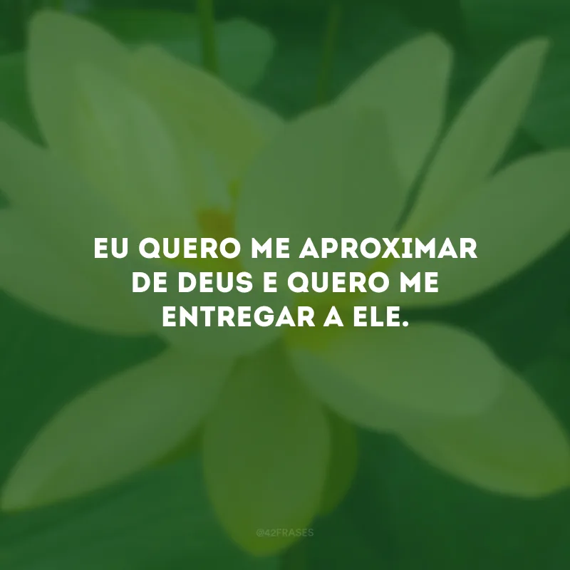 Eu quero me aproximar de Deus e quero me entregar a Ele.