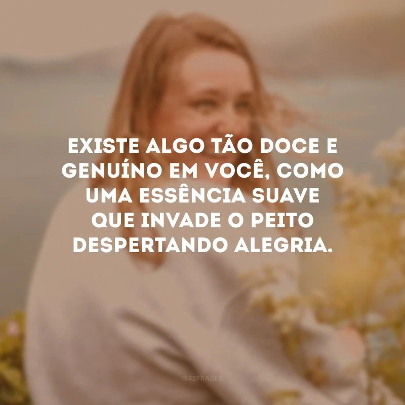 Existe algo tão doce e genuíno em você, como uma essência suave que invade o peito despertando alegria.