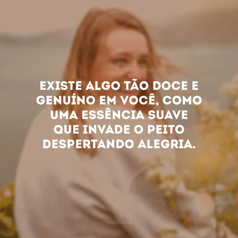 Existe algo tão doce e genuíno em você, como uma essência suave que invade o peito despertando alegria.