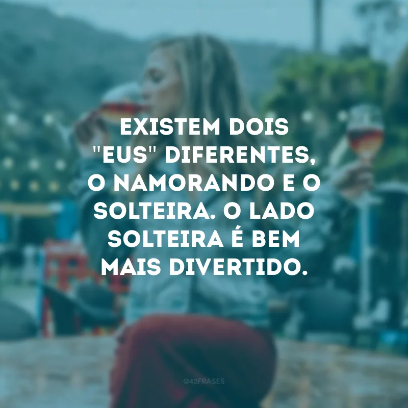 Existem dois \"eus\" diferentes, o namorando e o solteira. O lado solteira é bem mais divertido.