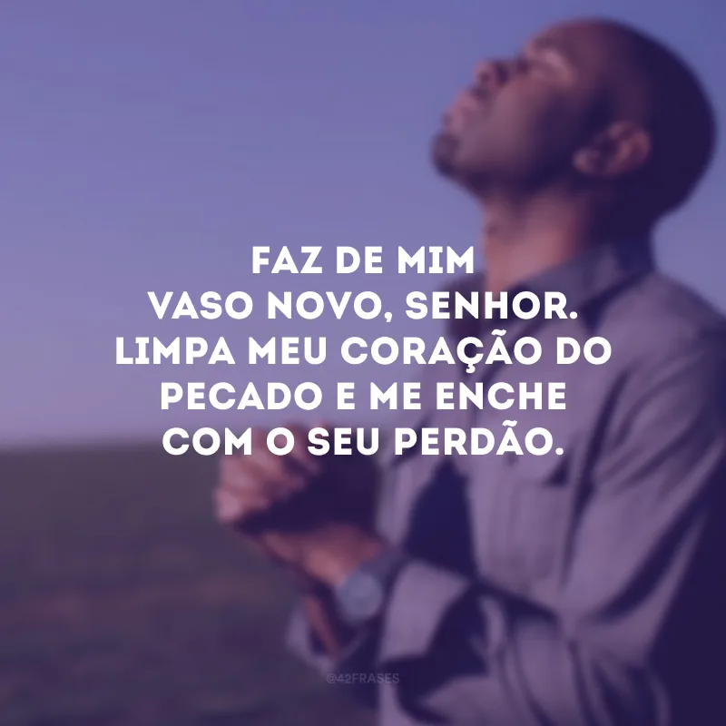 Faz de mim vaso novo, Senhor. Limpa meu coração do pecado e me enche com o Seu perdão.