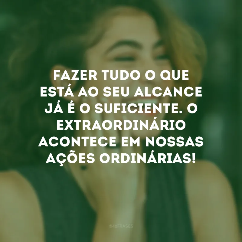 Fazer tudo o que está ao seu alcance já é o suficiente. O extraordinário acontece em nossas ações ordinárias!
