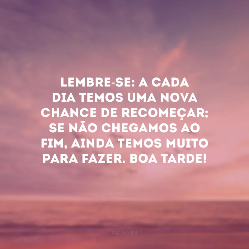 Lembre-se: a cada dia temos uma nova chance de recomeçar; se não chegamos ao fim, ainda temos muito para fazer. Boa tarde!