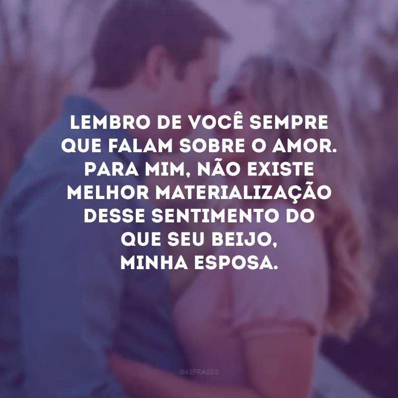Lembro de você sempre que falam sobre o amor. Para mim, não existe melhor materialização desse sentimento do que seu beijo, minha esposa.