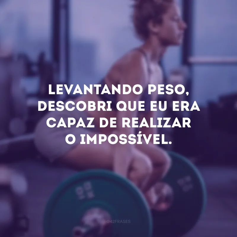 Levantando peso, descobri que eu era capaz de realizar o impossível.