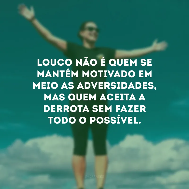 Louco não é quem se mantém motivado em meio as adversidades, mas quem aceita a derrota sem fazer todo o possível.