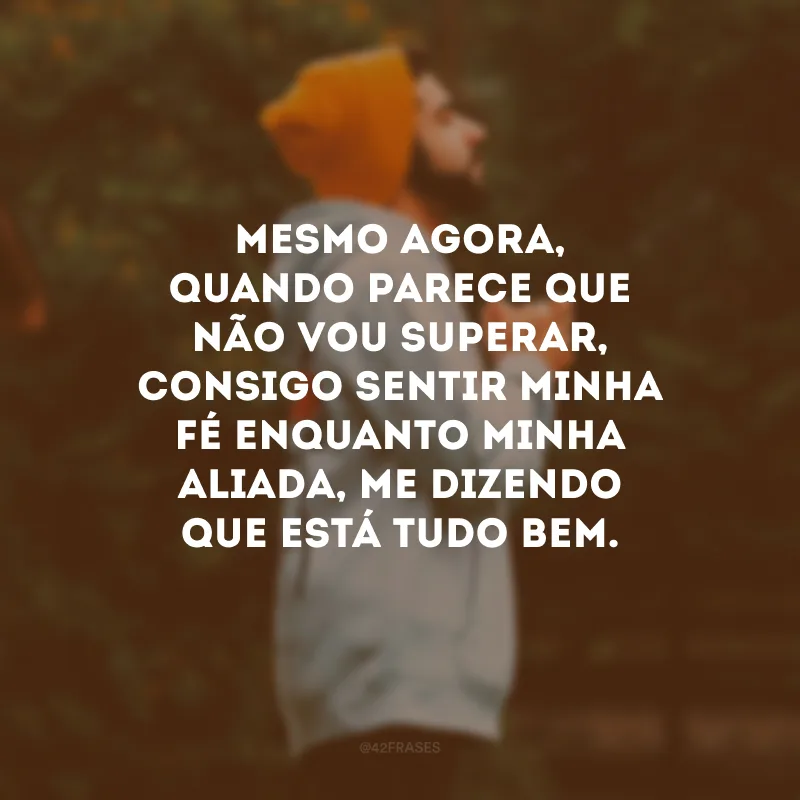 Mesmo agora, quando parece que não vou superar, consigo sentir minha fé enquanto minha aliada, me dizendo que está tudo bem.