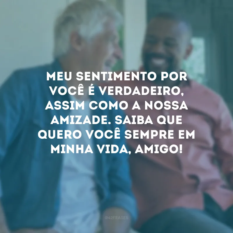 Meu sentimento por você é verdadeiro, assim como a nossa amizade. Saiba que quero você sempre em minha vida, amigo!