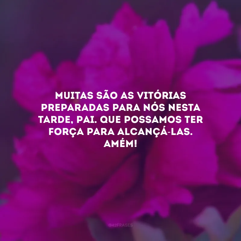 Muitas são as vitórias preparadas para nós nesta tarde, Pai. Que possamos ter força para alcançá-las. Amém!