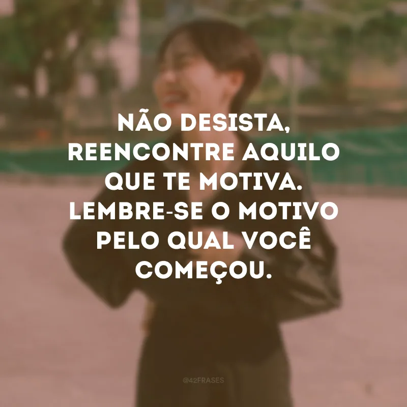 Não desista, reencontre aquilo que te motiva. Lembre-se o motivo pelo qual você começou.
