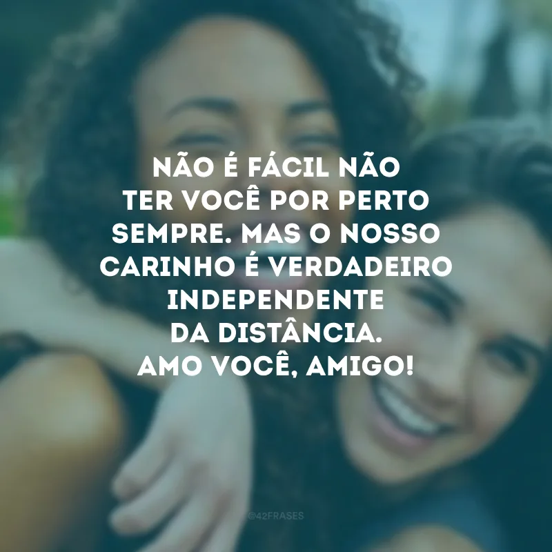 Não é fácil não ter você por perto sempre. Mas o nosso carinho é verdadeiro independente da distância. Amo você, amigo!