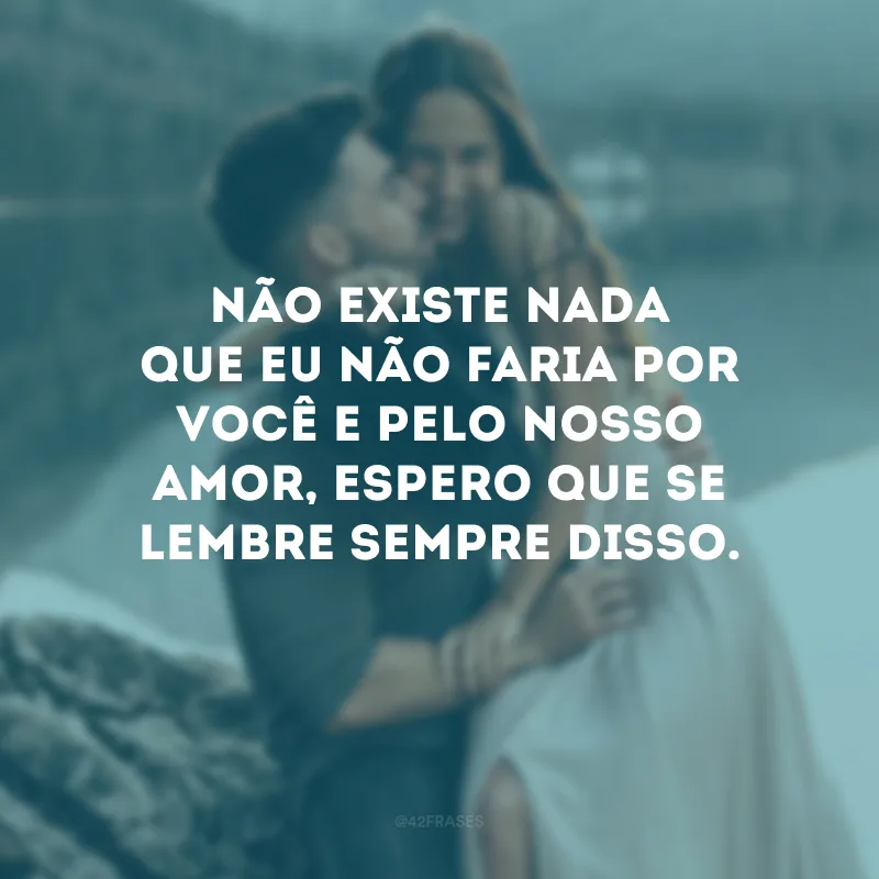 Não existe nada que eu não faria por você e pelo nosso amor, espero que se lembre sempre disso.