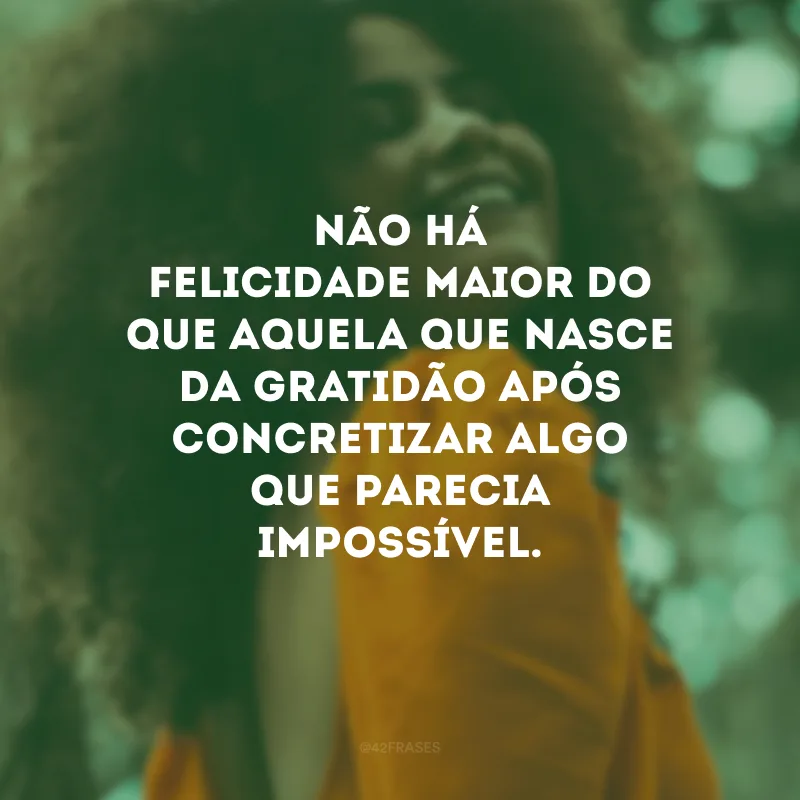 Não há felicidade maior do que aquela que nasce da gratidão após concretizar algo que parecia impossível.
