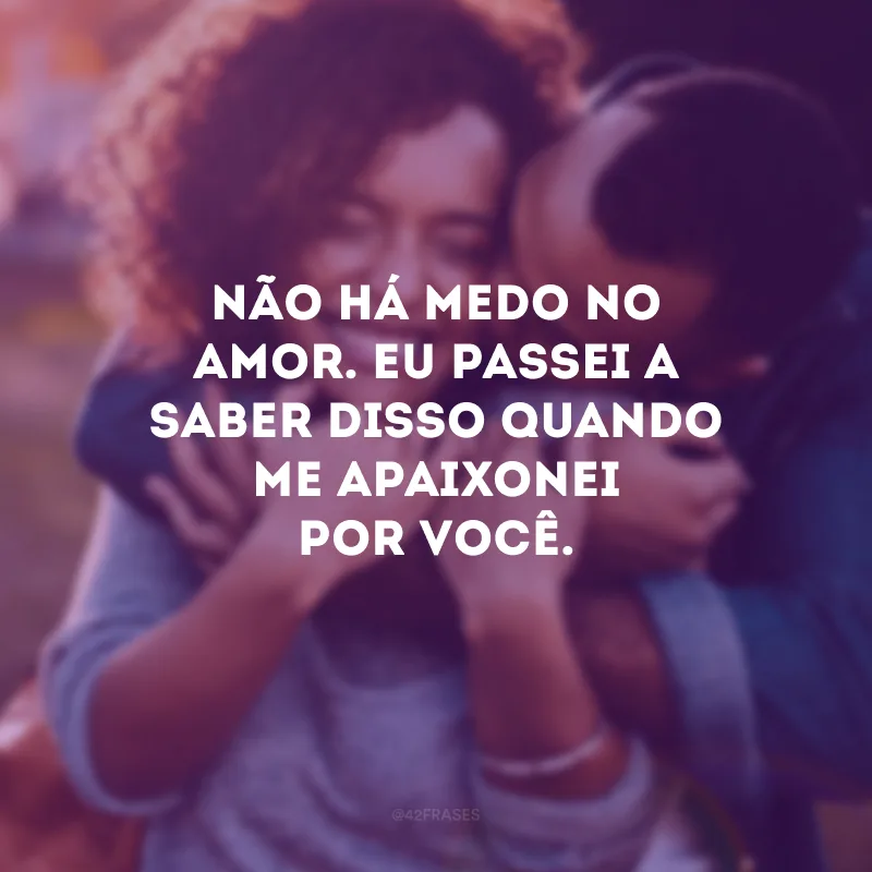 Não há medo no amor. Eu passei a saber disso quando me apaixonei por você.