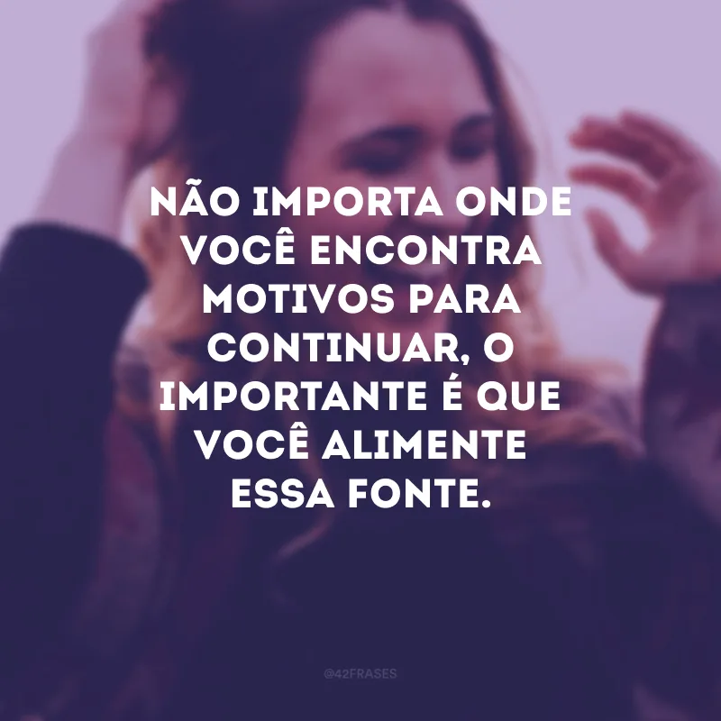 Não importa onde você encontra motivos para continuar, o importante é que você alimente essa fonte.