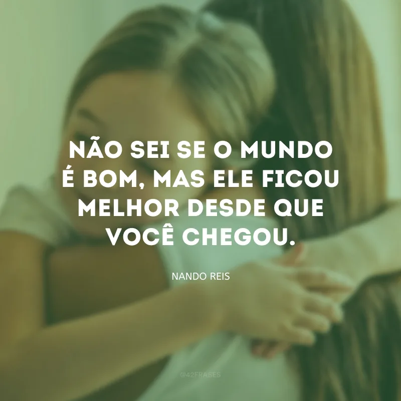 Não sei se o mundo é bom, mas ele ficou melhor desde que você chegou.