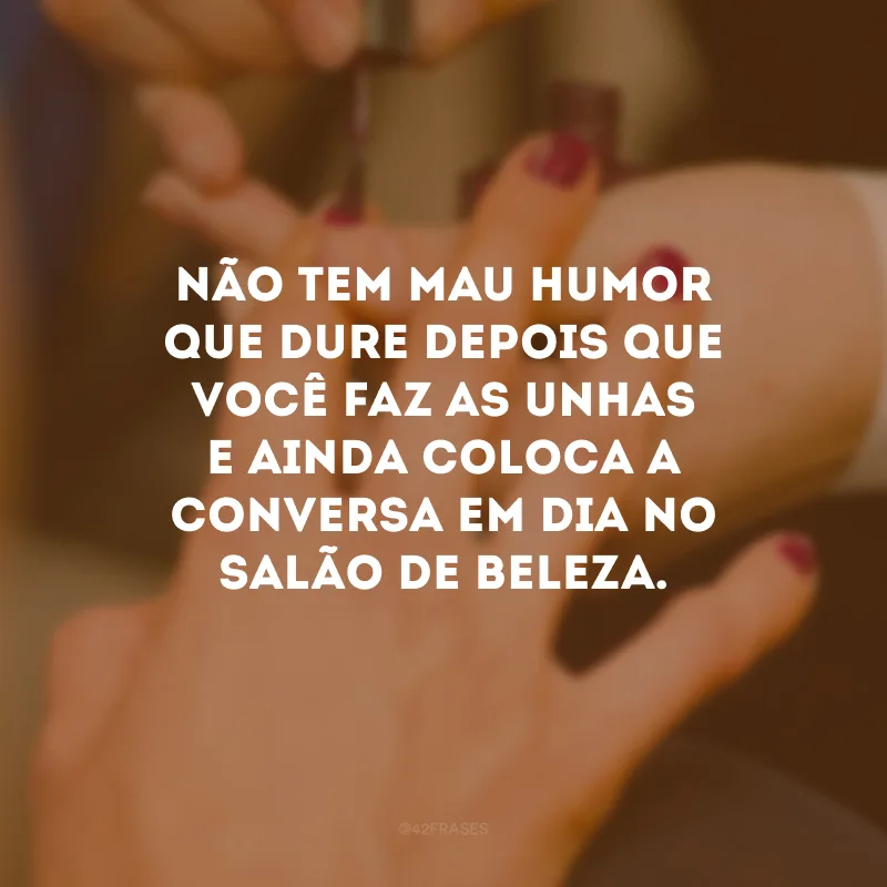 Não tem mau humor que dure depois que você faz as unhas e ainda coloca a conversa em dia no salão de beleza.
