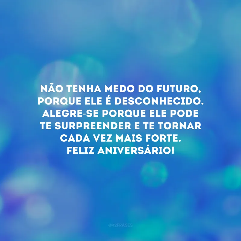 Não tenha medo do futuro, porque ele é desconhecido. Alegre-se porque ele pode te surpreender e te tornar cada vez mais forte. Feliz aniversário!