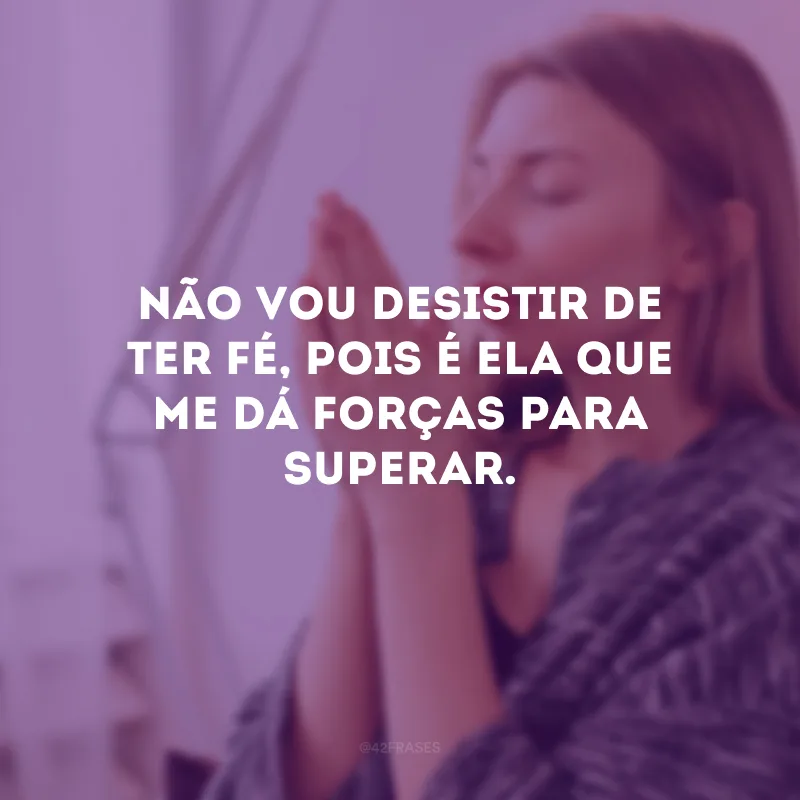Não vou desistir de ter fé, pois é ela que me dá forças para superar.
