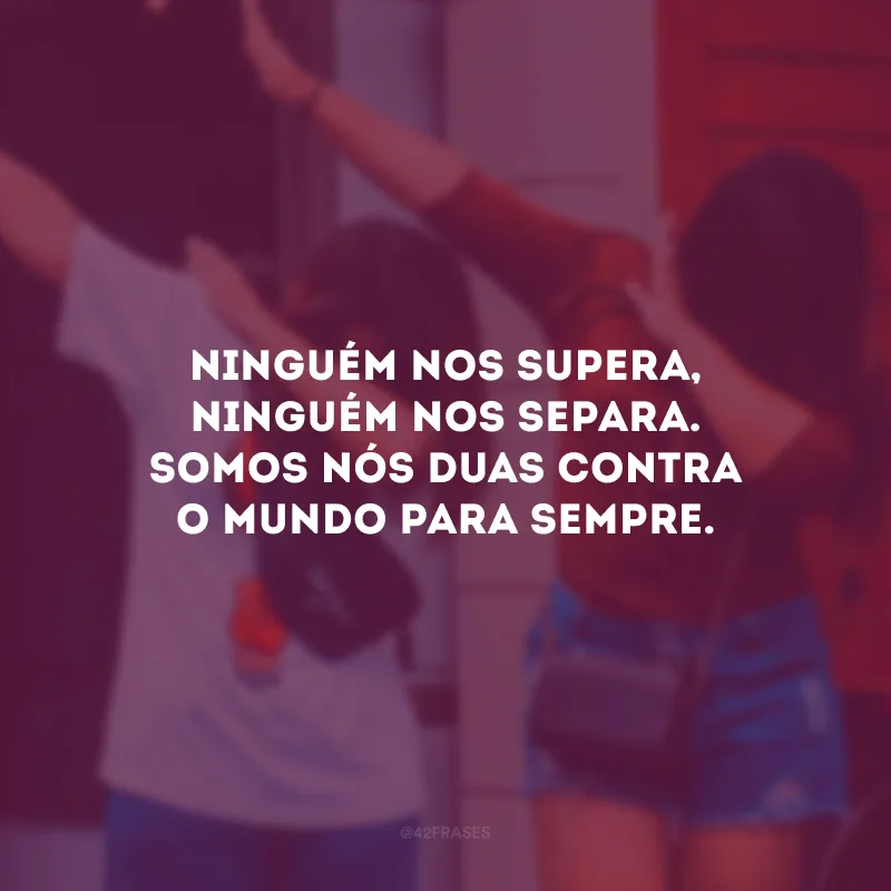 Ninguém nos supera, ninguém nos separa. Somos nós duas contra o mundo para sempre.