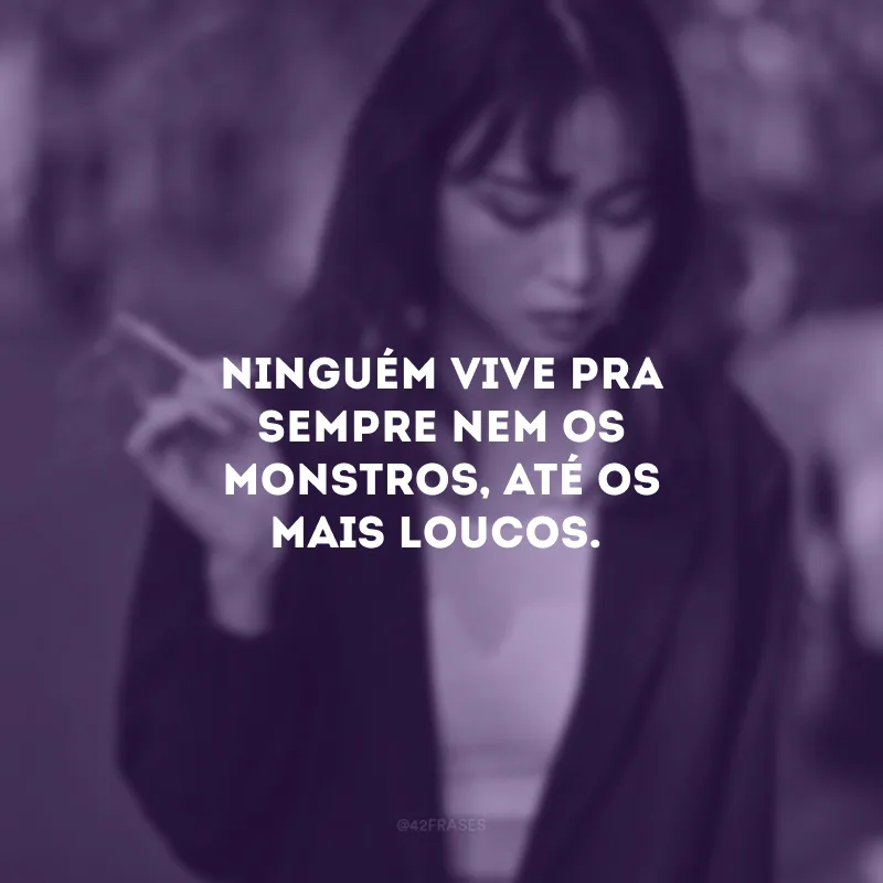 Ninguém vive pra sempre nem os monstros, até os mais loucos.