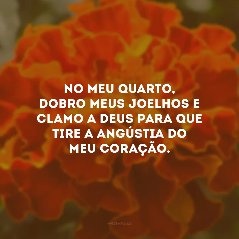 No meu quarto, dobro meus joelhos e clamo a Deus para que tire a angústia do meu coração.