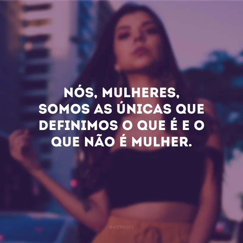 Nós, mulheres, somos as únicas que definimos o que é e o que não é mulher.