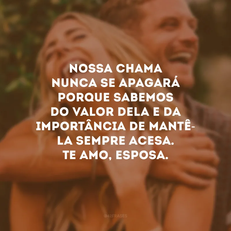 Nossa chama nunca se apagará porque sabemos do valor dela e da importância de mantê-la sempre acesa. Te amo, esposa.