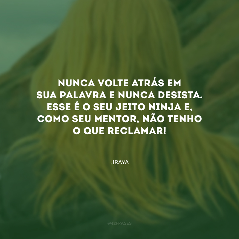 Nunca volte atrás em sua palavra e nunca desista. Esse é o seu jeito ninja e, como seu mentor, não tenho o que reclamar!
