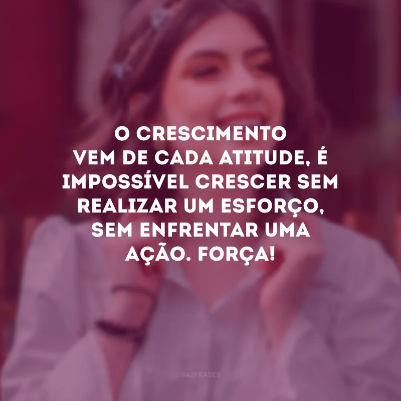 O crescimento vem de cada atitude, é impossível crescer sem realizar um esforço, sem enfrentar uma ação. Força!