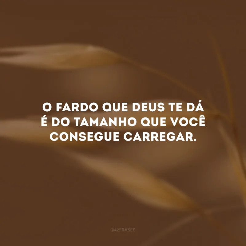 O fardo que Deus te dá é do tamanho que você consegue carregar.