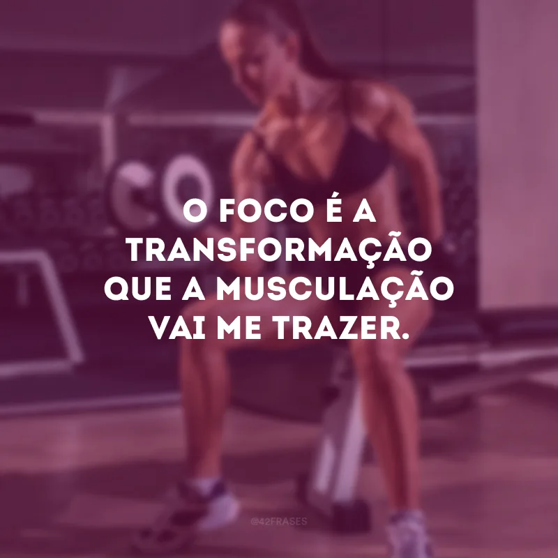 O foco é a transformação que a musculação vai me trazer.