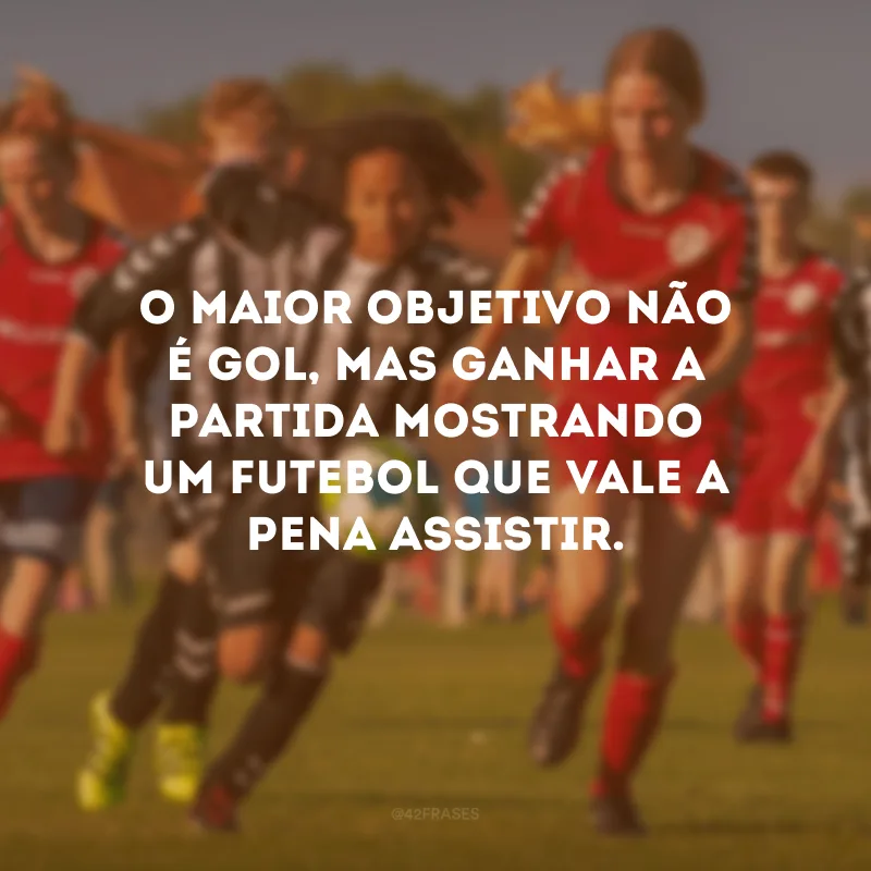 O maior objetivo não é gol, mas ganhar a partida mostrando um futebol que vale a pena assistir.