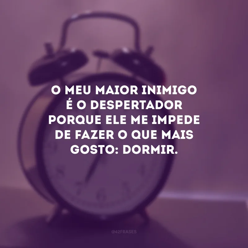 O meu maior inimigo é o despertador porque ele me impede de fazer o que mais gosto: dormir.