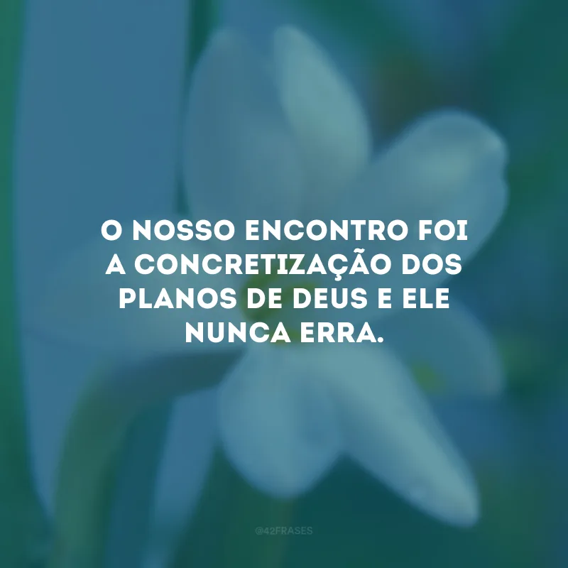 O nosso encontro foi a concretização dos planos de Deus e Ele nunca erra.