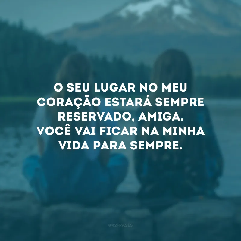 O seu lugar no meu coração estará sempre reservado, amiga. Você vai ficar na minha vida para sempre.