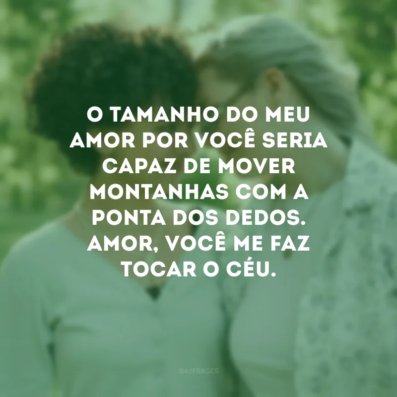 O tamanho do meu amor por você seria capaz de mover montanhas com a ponta dos dedos. Amor, você me faz tocar o Céu.