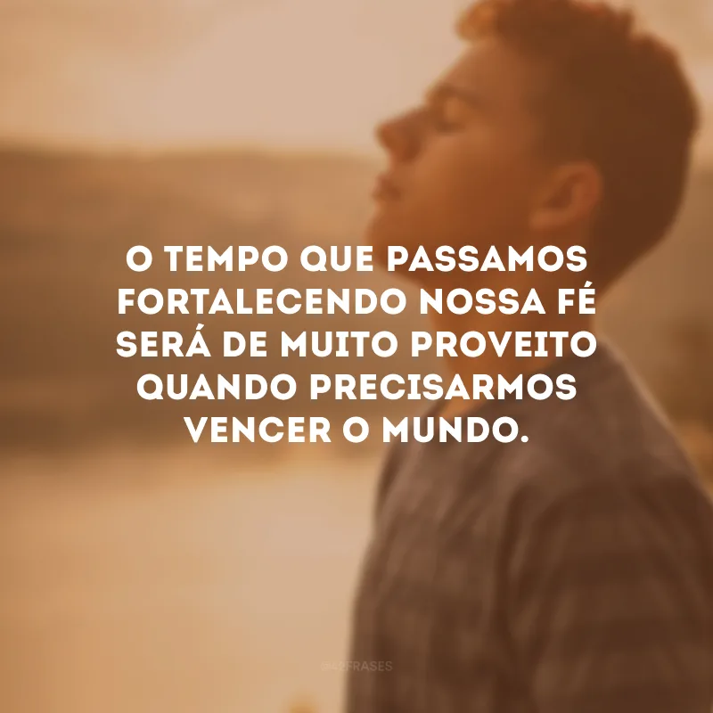 O tempo que passamos fortalecendo nossa fé será de muito proveito quando precisarmos vencer o mundo.