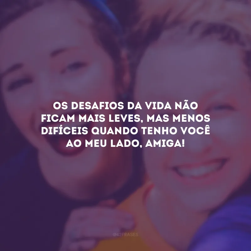 Os desafios da vida não ficam mais leves, mas menos difíceis quando tenho você ao meu lado, amiga!