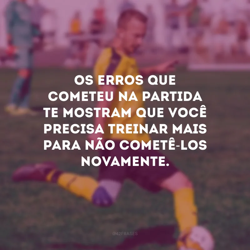 Os erros que cometeu na partida te mostram que você precisa treinar mais para não cometê-los novamente.