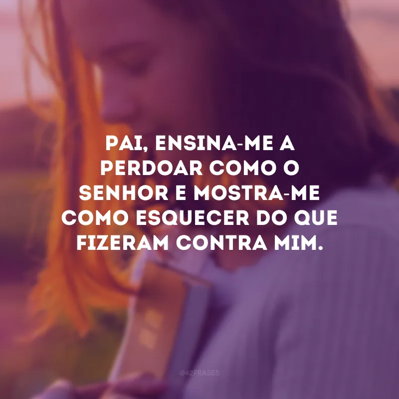 Pai, ensina-me a perdoar como o Senhor e mostra-me como esquecer do que fizeram contra mim.