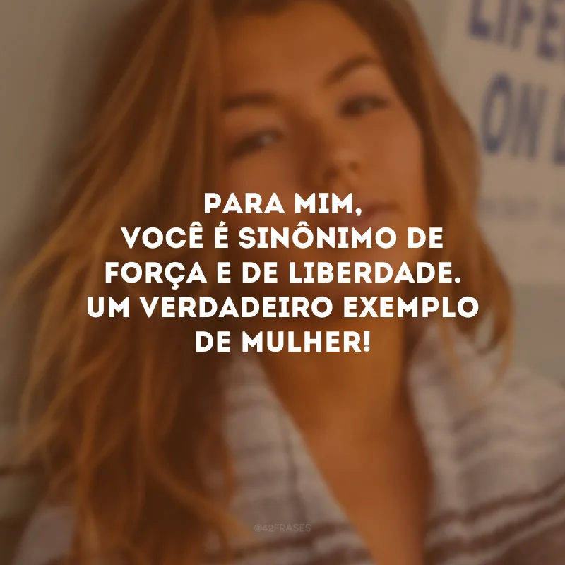 Para mim, você é sinônimo de força e de liberdade. Um verdadeiro exemplo de mulher!