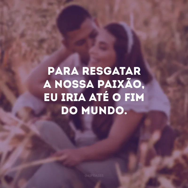 Para resgatar a nossa paixão, eu iria até o fim do mundo.