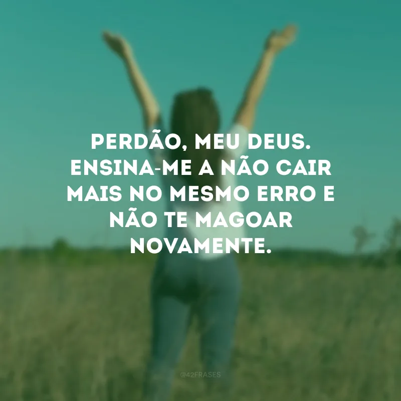 Perdão, meu Deus. Ensina-me a não cair mais no mesmo erro e não Te magoar novamente.